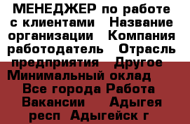 МЕНЕДЖЕР по работе с клиентами › Название организации ­ Компания-работодатель › Отрасль предприятия ­ Другое › Минимальный оклад ­ 1 - Все города Работа » Вакансии   . Адыгея респ.,Адыгейск г.